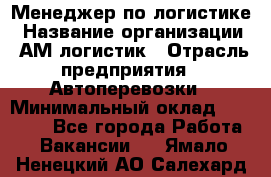 Менеджер по логистике › Название организации ­ АМ-логистик › Отрасль предприятия ­ Автоперевозки › Минимальный оклад ­ 25 000 - Все города Работа » Вакансии   . Ямало-Ненецкий АО,Салехард г.